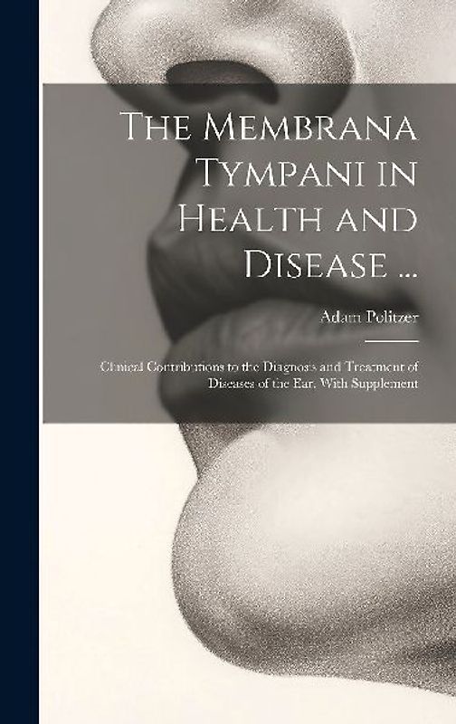 The Membrana Tympani in Health and Disease ...: Clinical Contributions to the Diagnosis and Treatment of Diseases of the Ear, With Supplement