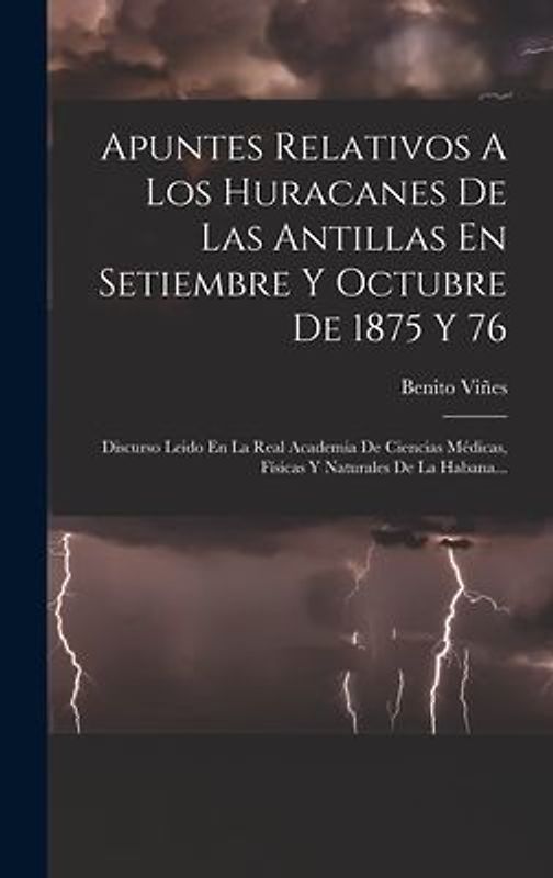 Apuntes Relativos A Los Huracanes De Las Antillas En Setiembre Y Octubre De 1875 Y 76: Discurso Leido En La Real Academia De Ciencias Médicas, Físicas