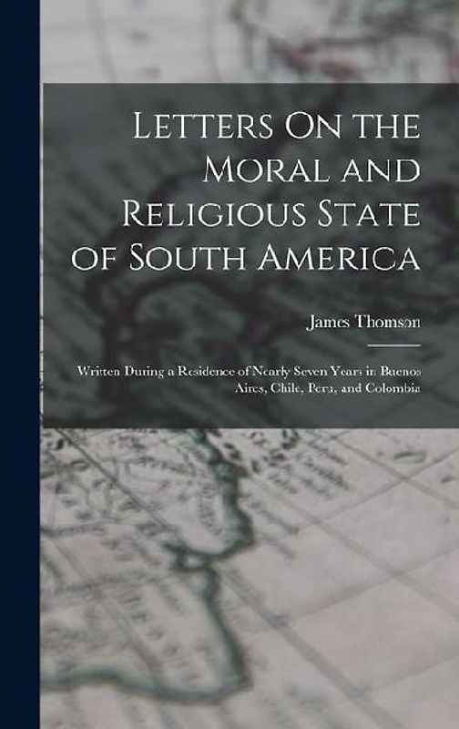 Letters On the Moral and Religious State of South America: Written During a Residence of Nearly Seven Years in Buenos Aires, Chile, Peru, and Colombia