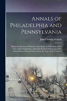 Annals of Philadelphia and Pennsylvania: Being a Collection of Memoirs, Anecdotes, and Incidents of the City and Its Inhabitants, and of the Earliest