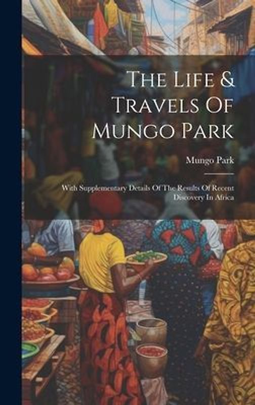 The Life & Travels Of Mungo Park: With Supplementary Details Of The Results Of Recent Discovery In Africa