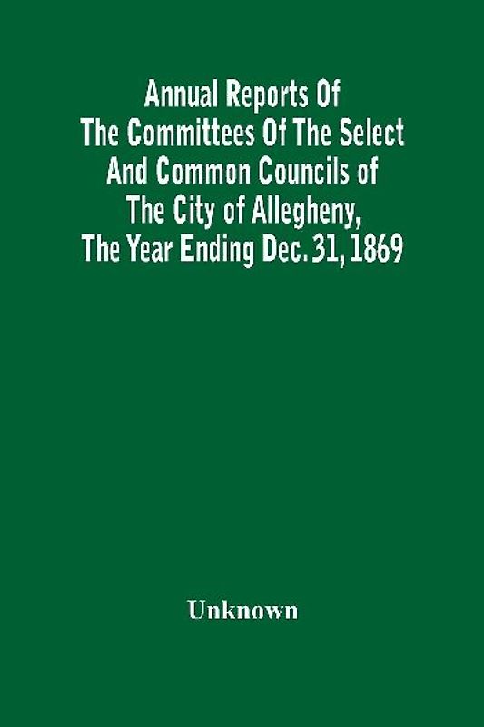 Annual Reports Of The Committees Of The Select And Common Councils Of The City Of Allegheny, With The Report Of The City Controller And Other City Officers, Also, Statements Of The Accounts Of The Various City Officers, Report Of The Directors Of The Poor