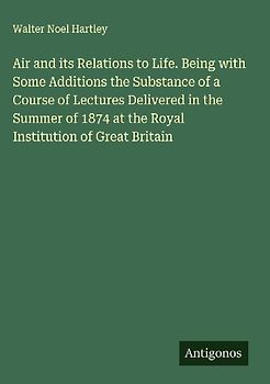Air and its Relations to Life. Being with Some Additions the Substance of a Course of Lectures Delivered in the Summer of 1874 at the Royal Institution of Great Britain