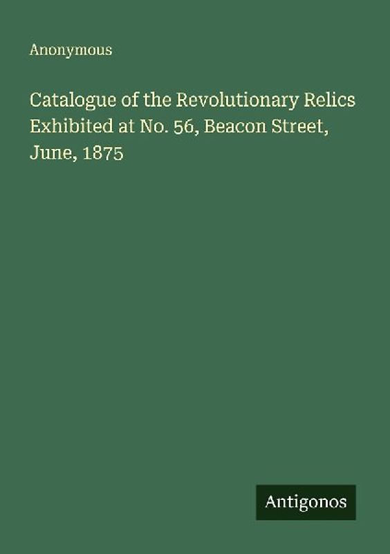 Catalogue of the Revolutionary Relics Exhibited at No. 56, Beacon Street, June, 1875