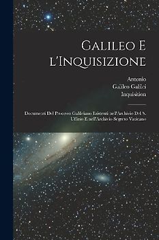 Galileo e l'Inquisizione: Documenti del processo Galileiano esistenti nell'Archivio del S. Uffizio e nell'Archivio segreto vaticano