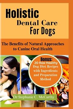 Holistic Dental Care for Dogs: The Benefits of Natural Approach to Canine Oral Health ( Bonus: 20 Raw Healthy Dog Food Recipes with Ingredients)