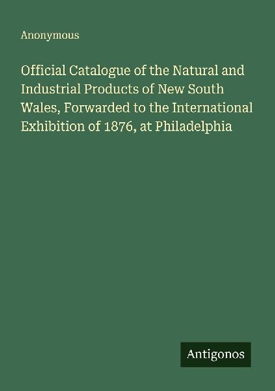 Official Catalogue of the Natural and Industrial Products of New South Wales, Forwarded to the International Exhibition of 1876, at Philadelphia