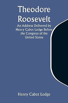 Theodore Roosevelt An Address Delivered by Henry Cabot Lodge Before the Congress of the United States
