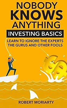 Nobody Knows Anything: Investing Basics Learn to Ignore the Experts, the Gurus and other Fools