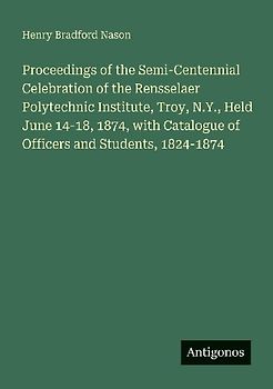 Proceedings of the Semi-Centennial Celebration of the Rensselaer Polytechnic Institute, Troy, N.Y., Held June 14-18, 1874, with Catalogue of Officers and Students, 1824-1874