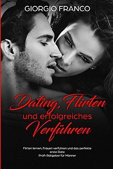Dating, Flirten und erfolgreiches Verführen Flirten lernen, Frauen verführen und das perfekte erste Date Profi-Ratgeber für Männer