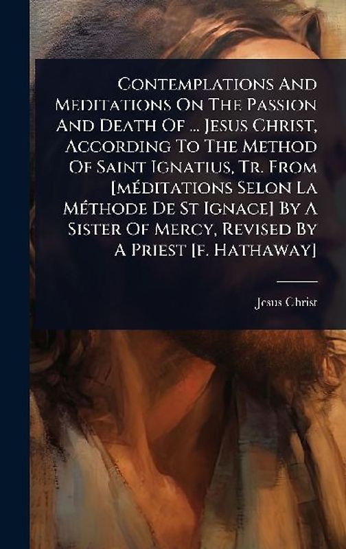 Contemplations And Meditations On The Passion And Death Of ... Jesus Christ, According To The Method Of Saint Ignatius, Tr. From [mÃ(c)ditations Selon La MÃ(c)thode De St Ignace] By A Sister Of Mercy, Revised By A Priest [f. Hathaway]