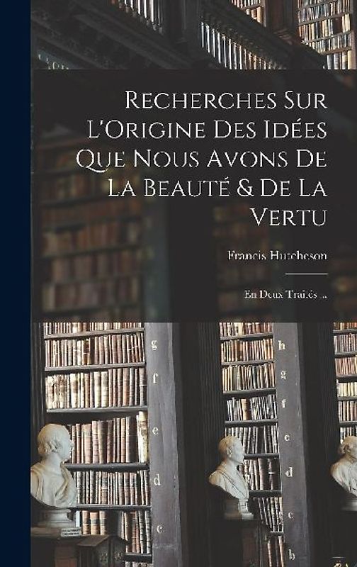 Recherches Sur L'Origine Des Idées Que Nous Avons De La Beauté & De La Vertu: En Deux Traités ...