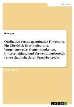 Qualitative versus quantitative Forschung. Ein Überblick über Bedeutung, Vorgehensweise, Gemeinsamkeiten, Unterscheidung und Verwendungsbereich veranschaulicht durch Praxisbeispiele
