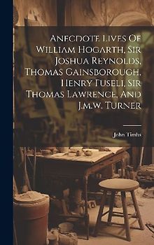 Anecdote Lives Of William Hogarth, Sir Joshua Reynolds, Thomas Gainsborough, Henry Fuseli, Sir Thomas Lawrence, And J.m.w. Turner