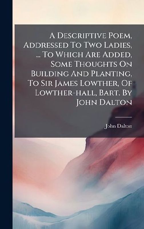 A Descriptive Poem, Addressed To Two Ladies, ... To Which Are Added, Some Thoughts On Building And Planting, To Sir James Lowther, Of Lowther-hall, Bart. By John Dalton