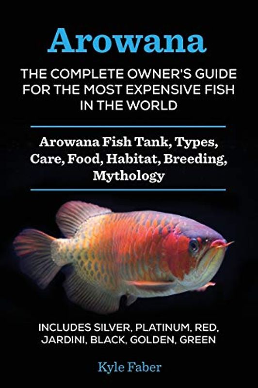 Arowana: The Complete Owner's Guide for the Most Expensive Fish in the World: Arowana Fish Tank, Types, Care, Food, Habitat, Breeding, Mythology - ... Platinum, Red, Jardini, Black, Golden, Green