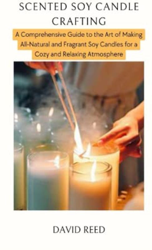 SCENTED SOY CANDLE CRAFTING: A Comprehensive Guide to the Art of Making All-Natural and Fragrant Soy Candles for a Cozy and Relaxing Atmosphere