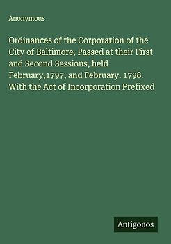 Ordinances of the Corporation of the City of Baltimore, Passed at their First and Second Sessions, held February,1797, and February. 1798. With the Act of Incorporation Prefixed