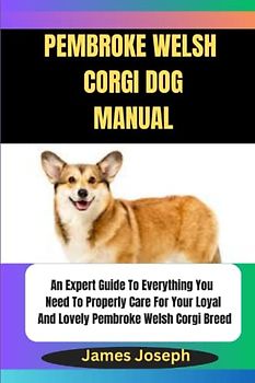 PEMBROKE WELSH CORGI DOG MANUAL: An Expert Guide To Everything You Need To Properly Care For Your Loyal And Lovely Pembroke Welsh Corgi Breed