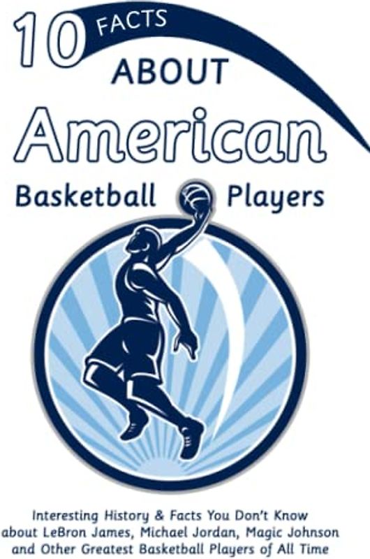 10 Facts about American Basketball Players: Interesting History & Facts You Don't Know about LeBron James, Michael Jordan, Magic Johnson and Other Greatest Basketball Players of All Time