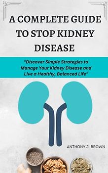 COMPLETE GUIDE TO STOP KIDNEY DISEASE: Self-Help Guide to Better Kidney Health, A Scientifically Proven Treatment Program to Reduce or Stop the Course of Incurable Kidney Disease