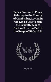 Pedes Finium; of Fines, Relating to the County of Cambridge, Levied in the King's Court From the Seventh Year of Richard I. to the End of the Reign of