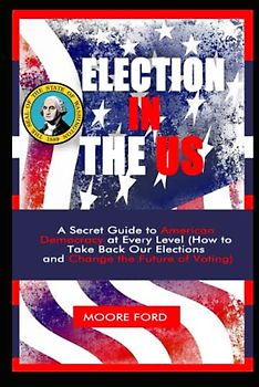 Election In The US: A Secret Guide to American Democracy at Every Level (How to Take Back Our Elections and Change the Future of Voting)