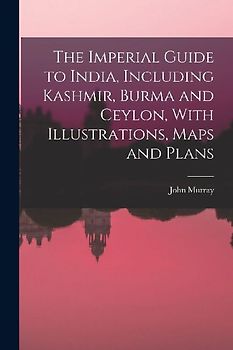 The Imperial Guide to India, Including Kashmir, Burma and Ceylon, With Illustrations, Maps and Plans