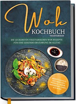 Wok Kochbuch vegetarisch: Die leckersten vegetarischen Wok Rezepte für eine gesunde Ernährung im Alltag - Rezeptvielfalt aus Thailand, Vietnam, Indien, Indonesien, China & Europa
