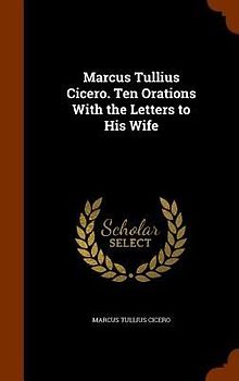 Marcus Tullius Cicero. Ten Orations With the Letters to His Wife