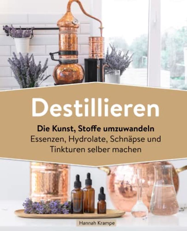 Destillieren: Die Kunst, Stoffe umzuwandeln Essenzen, Hydrolate, Schnäpse und Tinkturen selber machen
