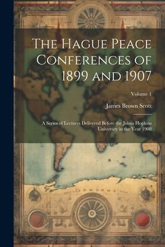 The Hague Peace Conferences of 1899 and 1907: A Series of Lectures Delivered Before the Johns Hopkins University in the Year 1908; Volume 1