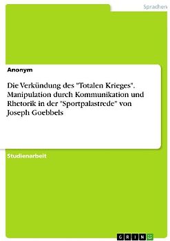 Die Verkündung des "Totalen Krieges". Manipulation durch Kommunikation und Rhetorik in der "Sportpalastrede" von Joseph Goebbels