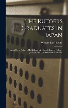 The Rutgers Graduates In Japan: An Address Delivered In Kirkpatrick Chapel, Rutgers College, June 16, 1885, By William Elliot Griffis