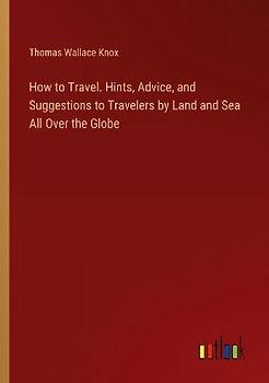 How to Travel. Hints, Advice, and Suggestions to Travelers by Land and Sea All Over the Globe