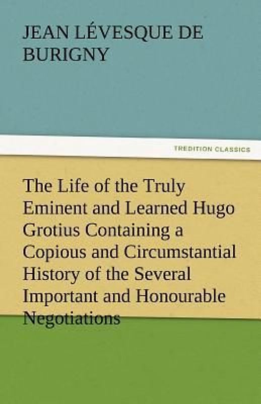 The Life of the Truly Eminent and Learned Hugo Grotius Containing a Copious and Circumstantial History of the Several Important and Honourable Negotiations in Which He Was Employed, together with a Critical Account of His Works