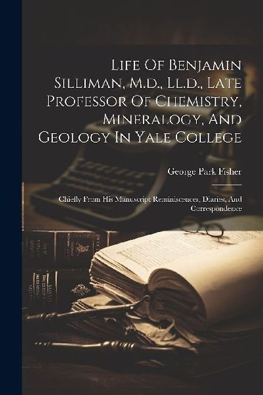 Life Of Benjamin Silliman, M.d., Ll.d., Late Professor Of Chemistry, Mineralogy, And Geology In Yale College: Chiefly From His Manuscript Reminiscence