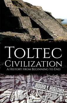 Toltec Civilization: A History from Beginning to End (Mesoamerican History)