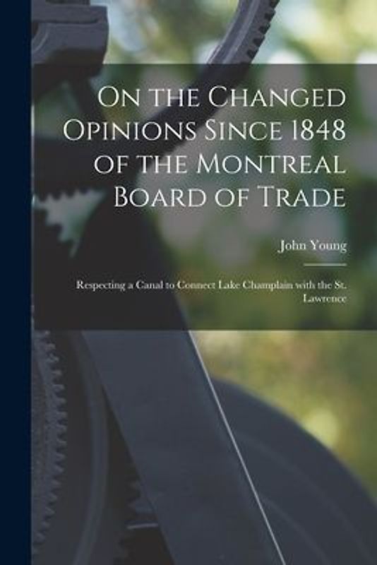 On the Changed Opinions Since 1848 of the Montreal Board of Trade [microform]: Respecting a Canal to Connect Lake Champlain With the St. Lawrence