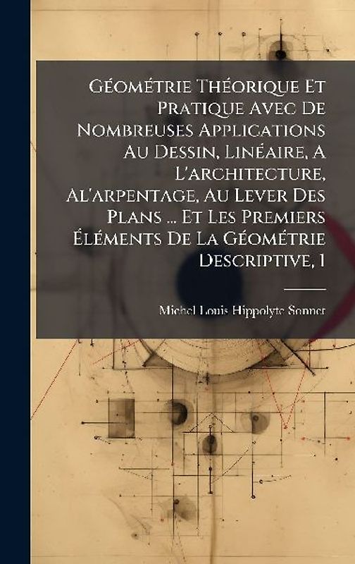 GÃ(c)omÃ(c)trie ThÃ(c)orique Et Pratique Avec De Nombreuses Applications Au Dessin, LinÃ(c)aire, A L'architecture, Al'arpentage, Au Lever Des Plans ... Et Les Premiers ÃlÃ(c)ments De La GÃ(c)omÃ(c)trie Descriptive, 1