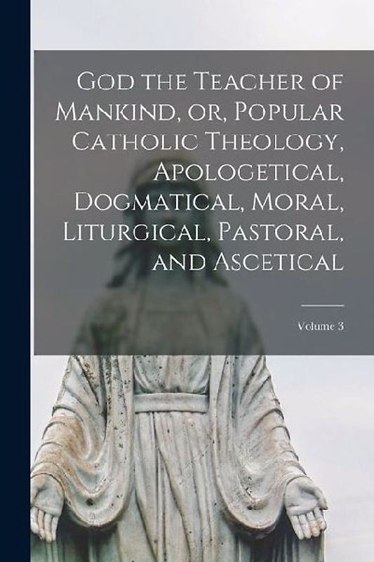 God the Teacher of Mankind, or, Popular Catholic Theology, Apologetical, Dogmatical, Moral, Liturgical, Pastoral, and Ascetical; Volume 3