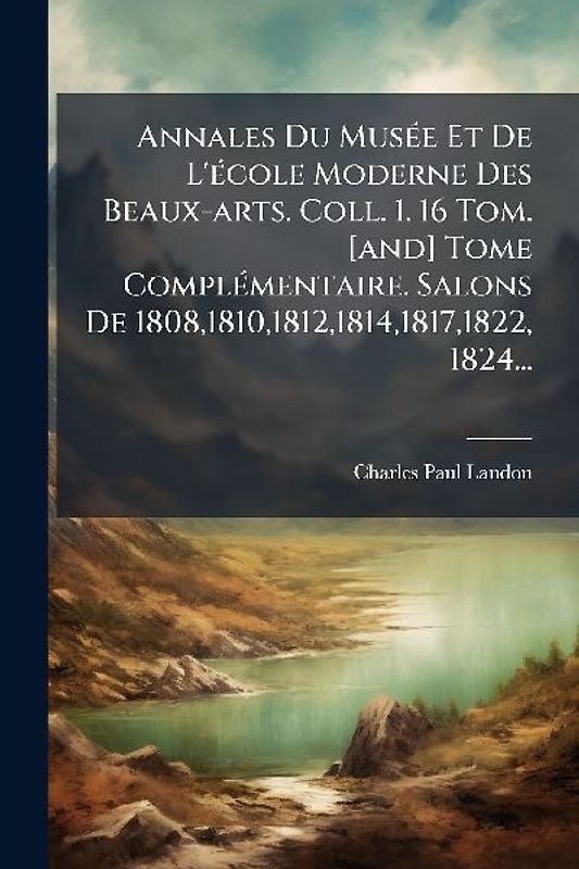 Annales Du MusÃ(c)e Et De L'Ã(c)cole Moderne Des Beaux-arts. Coll. 1. 16 Tom. [and] Tome ComplÃ(c)mentaire. Salons De 1808,1810,1812,1814,1817,1822, 1824...