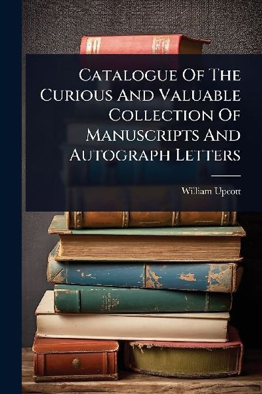 Catalogue Of The Curious And Valuable Collection Of Manuscripts And Autograph Letters