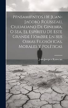 Pensamientos De Juan-jacobo Rousseau, Ciudadano De Ginebra, O Sea, El Espíritu De Este Grande Hombre En Sus Obras Filosóficas, Morales Y Políticas