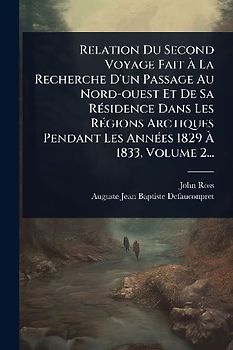 Relation Du Second Voyage Fait Ã La Recherche D'un Passage Au Nord-ouest Et De Sa RÃ(c)sidence Dans Les RÃ(c)gions Arctiques Pendant Les AnnÃ(c)es 1829 Ã 1833, Volume 2...