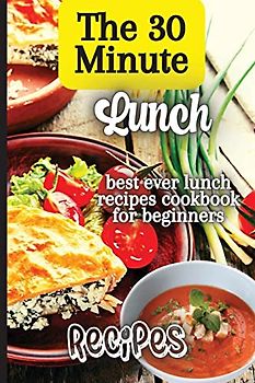 The 30 Minute Lunch Recipes: Creative, Tasty, Easy Recipes for Every Meal