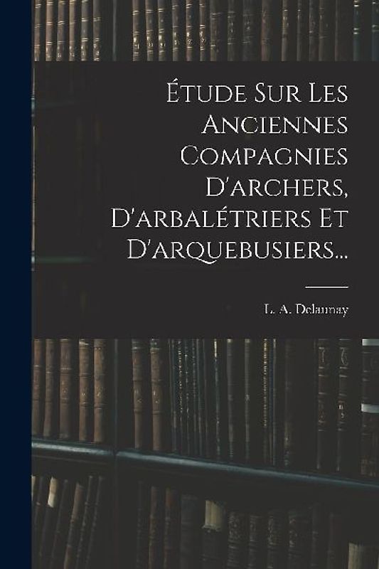Étude Sur Les Anciennes Compagnies D'archers, D'arbalétriers Et D'arquebusiers...