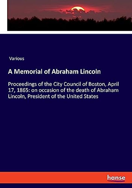 A Memorial of Abraham Lincoln: Proceedings of the City Council of Boston, April 17, 1865: on occasion of the death of Abraham Lincoln, President of the United States