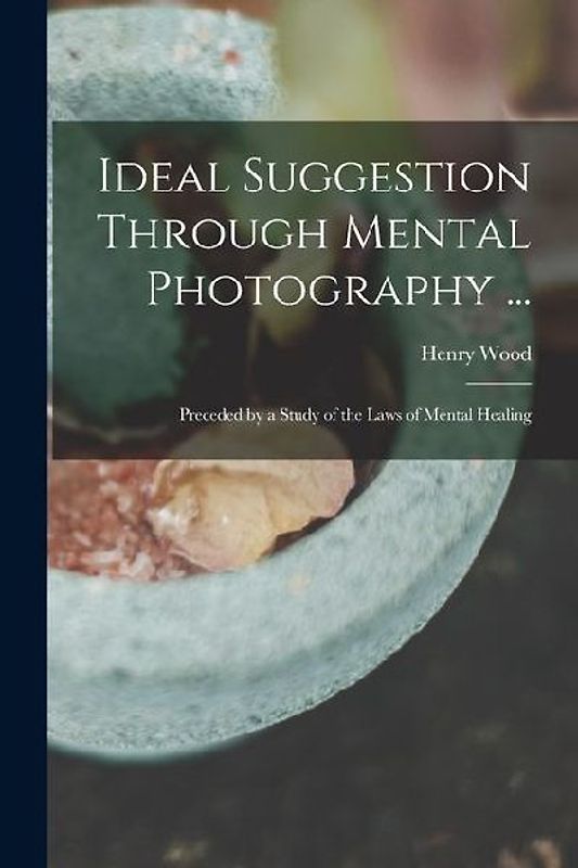 Ideal Suggestion Through Mental Photography ...: Preceded by a Study of the Laws of Mental Healing
